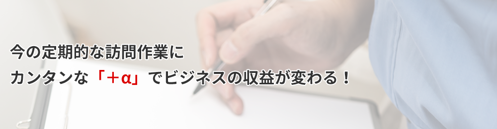 今の定期的な訪問作業にカンタンな「＋α」でビジネスの収益が変わる！